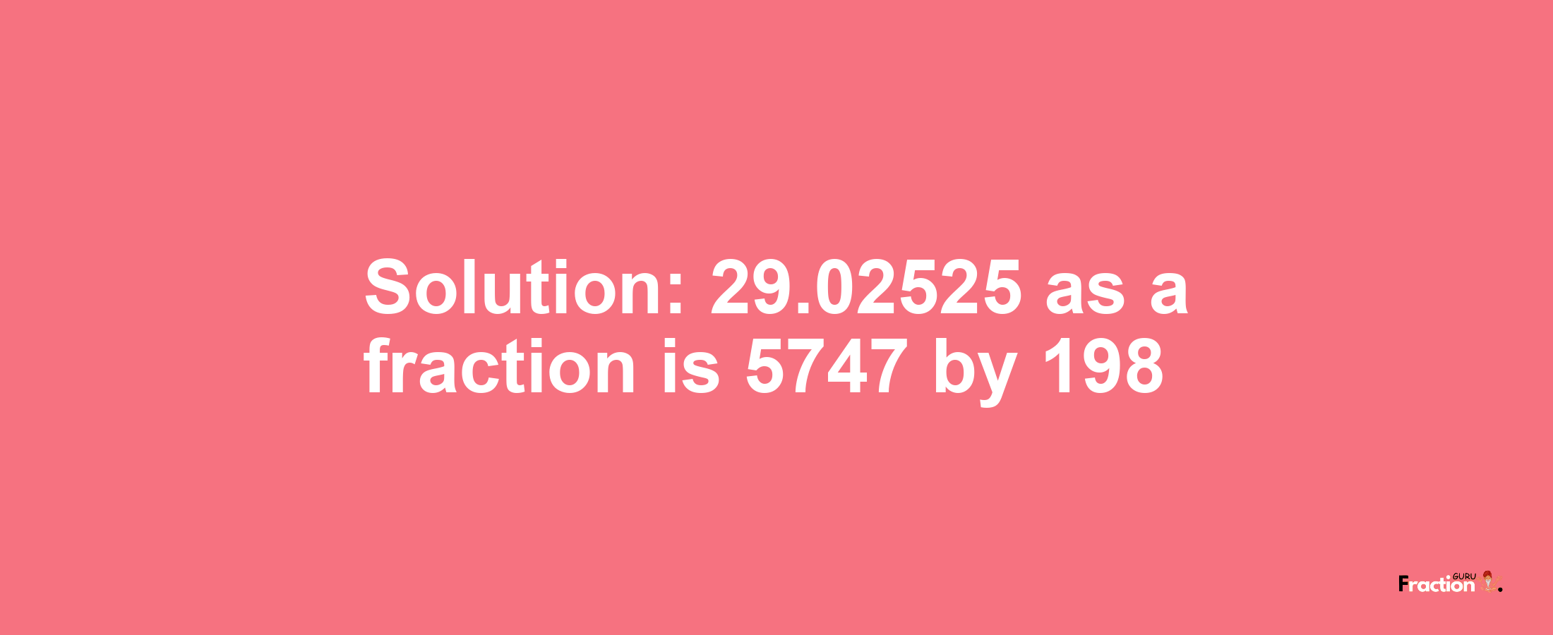 Solution:29.02525 as a fraction is 5747/198